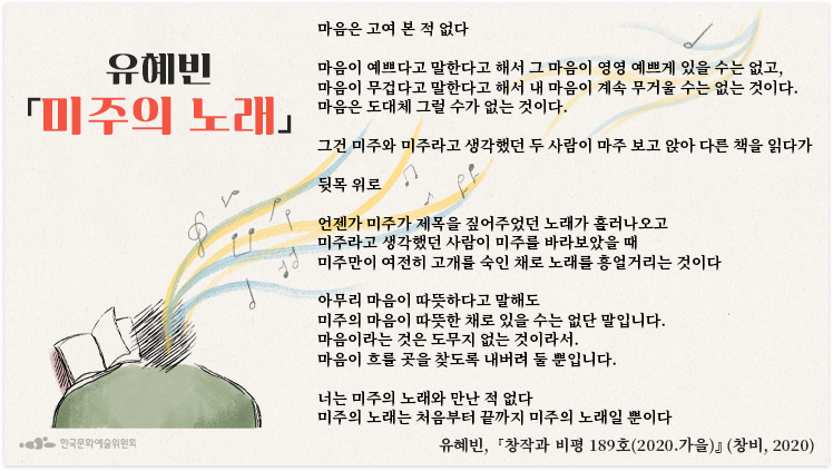  미주의 노래 -유혜빈 마음은 고여 본 적 없다 마음이 예쁘다고 말한다고 해서 그 마음이 영영 예쁘게 있을 수는 없고, 마음이 무겁다고 말한다고 해서 내 마음이 계속 무거울 수는 없는 것이다. 마음은 도대체 그럴 수가 없는 것이다. 그건 미주와 미주라고 생각했던 두 사람이 마주 보고 앉아 다른 책을 읽다가 뒷목 위로 언젠가 미주가 제목을 짚어주었던 노래가 흘러나오고 미주라고 생각했던 사람이 미주를 바라보았을 때 미주만이 여전히 고개를 숙인 채로 노래를 흥얼거리는 것이다 아무리 마음이 따뜻하다고 말해도 미주의 마음이 따뜻한 채로 있을 수는 없단 말입니다. 마음이라는 것은 도무지 없는 것이라서. 마음이 흐를 곳을 찾도록 내버려 둘 뿐입니다. 너는 미주의 노래와 만난 적 없다 미주의 노래는 처음부터 끝까지 미주의 노래일 뿐이다 작가 : 유혜빈 출전 : 『창작과 비평 189호(2020 가을)』 (창비, 2020) 